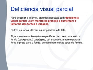 Deficiência visual parcial Para acessar a internet, algumas pessoas com  deficiência visual parcial  usam  monitores grandes e aumentam o tamanho das fontes e imagens .  Outros usuários utilizam os ampliadores de tela.  Alguns usam combinações específicas de cores para texto e fundo (background) da página, por exemplo, amarelo para a fonte e preto para o fundo, ou escolhem certos tipos de fontes. 
