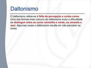 Daltonismo O daltonismo refere-se à  falta de percepção a certas cores . Uma das formas mais comuns do daltonismo inclui a dificuldade de  distinguir entre as cores vermelha e verde, ou amarelo e azul . Algumas vezes o daltonismo resulta em não perceber as cores. 