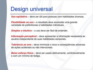 Design universal Uso eqüitativo   – deve ser útil para pessoas com habilidades diversas. Flexibilidade no uso   – o resultado deve acomodar uma grande variedade de preferências e habilidades individuais. Simples e intuitivo   – o uso deve ser fácil de entender. Informação perceptível   – deve apresentar a informação necessária ao usuário independente de suas habilidades sensoriais. Tolerância ao erro   – deve minimizar o risco e conseqüências adversas de ações acidentais ou não intencionais. Baixo esforço físico   – deve ser usado efetivamente, confortavelmente e com um mínimo de fadiga. 