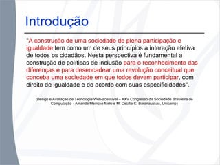 Introdução " A construção de uma sociedade de plena participação e igualdade  tem como um de seus princípios a interação efetiva de todos os cidadãos. Nesta perspectiva é fundamental a construção de políticas de inclusão  para o reconhecimento das diferenças e para desencadear uma revolução conceitual que conceba uma sociedade em que todos devem participar , com direito de igualdade e de acordo com suas especificidades".  (Design e Avaliação de Tecnologia Web-acessível – XXV Congresso da Sociedade Brasileira de Computação - Amanda Meincke Melo e M. Cecília C. Baranauskas, Unicamp) 