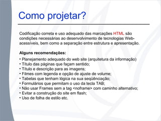 Como projetar? Codificação correta e uso adequado das marcações  HTML  são condições necessárias ao desenvolvimento de tecnologias Web-acessíveis, bem como a separação entre estrutura e apresentação. Alguns recomendações: Como projetar? Planejamento adequado do web site (arquitetura da informação) Título das páginas que façam sentido; Título e descrição para as imagens; Filmes com legenda e opção de ajuste de volume; Tabelas que tenham lógica na sua seqüênciação; Formulários que permitam o uso da tecla TAB; Não usar Frames sem a tag <noframe> com caminho alternativo; Evitar a construção do site em flash; Uso de folha de estilo etc. 