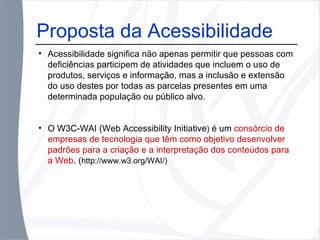 Proposta da Acessibilidade Acessibilidade significa não apenas permitir que pessoas com deficiências participem de atividades que incluem o uso de produtos, serviços e informação, mas a inclusão e extensão do uso destes por todas as parcelas presentes em uma determinada população ou público alvo. O W3C-WAI (Web Accessibility Initiative )  é um  consórcio de empresas de tecnologia que têm como objetivo desenvolver padrões para a criação e a interpretação dos conteúdos para a Web . ( http://www.w3.org/WAI/) 