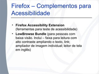 Firefox Accessibility Extension  (ferramentas para teste de acessibilidade) LowBrowse Bundle  (para pessoas com baixa visão. Inclui – faixa para leitura com alto contraste ampliando o texto, link; ampliador de imagem individual; leitor de tela em inglês) Firefox – Complementos para Acessibilidade  