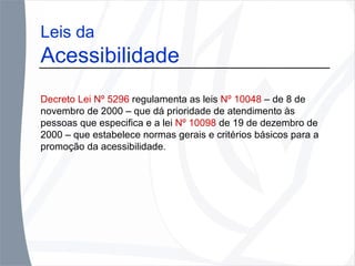 Leis da  Acessibilidade Decreto Lei Nº 5296  regulamenta as leis  Nº 10048  – de 8 de novembro de 2000 – que dá prioridade de atendimento às pessoas que especifica e a lei  Nº 10098  de 19 de dezembro de 2000 – que estabelece normas gerais e critérios básicos para a promoção da acessibilidade . 