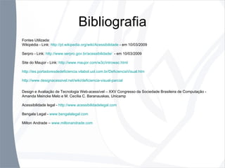 Bibliografia Fontes Utilizada: Wikipédia - Link:  http://pt.wikipedia.org/wiki/Acessibilidade  - em 10/03/2009 Serpro - Link:  http://www.serpro.gov.br/acessibilidade/   - em 10/03/2009 Site do Maujor - Link:  http://www.maujor.com/w3c/introwac.html http://ies.portadoresdedeficiencia.vilabol.uol.com.br/DeficienciaVisual.htm http://www.designacessivel.net/wiki/deficiencia-visual-parcial Design e Avaliação de Tecnologia Web-acessível – XXV Congresso da Sociedade Brasileira de Computação - Amanda Meincke Melo e M. Cecília C. Baranauskas, Unicamp Acessibilidade legal -  http://www.acessibilidadelegal.com Bengala Legal -  www.bengalalegal.com Milton Andrade –  www.miltonandrade.com 
