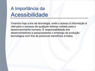 A Importância da Acessibilidade Vivemos hoje a era da tecnologia, onde o acesso à informação é vital para o sucesso de qualquer esforço voltado para o desenvolvimento humano. É responsabilidade dos desenvolvedores e pesquisadores o emprego da evolução tecnológica com fins de promover benefícios à todos. 