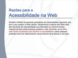 Razões para a  Acessibilidade na Web Existem milhões de pessoas portadoras de necessidades especiais que tem o seu acesso a Web restrito. Atualmente a maioria dos Web sites têm barreiras de acessibilidade que dificultam ou mesmo tornam impossível para estas pessoas acessar o site. Contudo, se os  Web sites forem projetados   para facilitar a acessibilidade , estas pessoas poderão tornar-se efetivamente consumidores de produtos e serviços.  