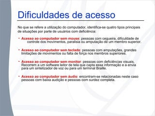 Acesso ao computador sem mouse : pessoas com cegueira, dificuldade de  controle dos movimentos, paralisia ou amputação de um membro superior. Acesso ao computador sem teclado :  pessoas com amputações, grandes limitações de movimentos ou falta de força nos membros superiores. Acesso ao computador sem monitor :  pessoas com deficiências visuais. Recorrem a um software leitor de tela que capta essa informação e a envia para um sintetizador de voz ou para um terminal Braille. Acesso ao computador sem áudio :  encontram-se relacionadas neste caso pessoas com baixa audição e pessoas com surdez completa. Dificuldades de acesso No que se refere a utilização do computador, identifica-se quatro tipos principais de situações por parte de usuários com deficiência: 