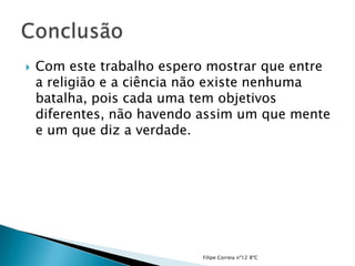    Com este trabalho espero mostrar que entre
    a religião e a ciência não existe nenhuma
    batalha, pois cada uma tem objetivos
    diferentes, não havendo assim um que mente
    e um que diz a verdade.




                           Filipe Correia nº12 8ºC
 