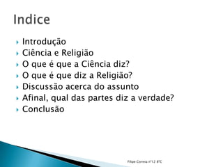   Introdução
   Ciência e Religião
   O que é que a Ciência diz?
   O que é que diz a Religião?
   Discussão acerca do assunto
   Afinal, qual das partes diz a verdade?
   Conclusão




                              Filipe Correia nº12 8ºC
 