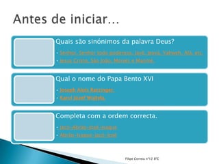 Quais são sinónimos da palavra Deus?
• Senhor, Senhor todo poderoso, Javé, Jeová, Yahweh, Alá, etc.
• Jesus Cristo, São João, Moisés e Maomé.


Qual o nome do Papa Bento XVI
• Joseph Alois Ratzinger.
• Karol Józef Wojtyła.


Completa com a ordem correcta.
• Jacó-Abrão-José-Isaque
• Abrão-Isaque-Jacó-José



                             Filipe Correia nº12 8ºC
 
