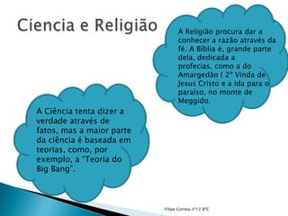 A Religião procura dar a
                                 conhecer a razão através da
                                 fé. A Bíblia é, grande parte
                                 dela, dedicada a
                                 profecias, como a do
                                 Amargedão ( 2º Vinda de
                                 Jesus Cristo e a ida para o
                                 paraíso, no monte de
                                 Meggido.
A Ciência tenta dizer a
verdade através de
fatos, mas a maior parte
da ciência é baseada em
teorias, como, por
exemplo, a “Teoria do
Big Bang”.



                           Filipe Correia nº12 8ºC
 