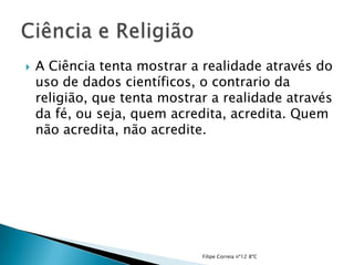    A Ciência tenta mostrar a realidade através do
    uso de dados científicos, o contrario da
    religião, que tenta mostrar a realidade através
    da fé, ou seja, quem acredita, acredita. Quem
    não acredita, não acredite.




                              Filipe Correia nº12 8ºC
 