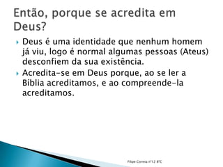    Deus é uma identidade que nenhum homem
    já viu, logo é normal algumas pessoas (Ateus)
    desconfiem da sua existência.
   Acredita-se em Deus porque, ao se ler a
    Bíblia acreditamos, e ao compreende-la
    acreditamos.




                             Filipe Correia nº12 8ºC
 