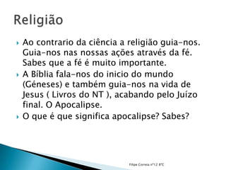    Ao contrario da ciência a religião guia-nos.
    Guia-nos nas nossas ações através da fé.
    Sabes que a fé é muito importante.
   A Bíblia fala-nos do inicio do mundo
    (Géneses) e também guia-nos na vida de
    Jesus ( Livros do NT ), acabando pelo Juízo
    final. O Apocalipse.
   O que é que significa apocalipse? Sabes?




                              Filipe Correia nº12 8ºC
 
