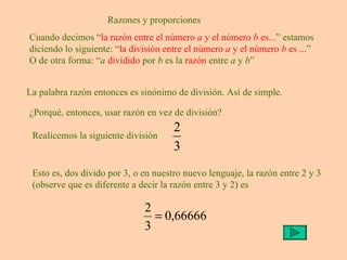 Razones y proporciones Cuando decimos “ la razón entre el número  a  y el número  b  es... ” estamos diciendo lo siguiente: “ la división entre el número  a  y el número  b  es ... ” O de otra forma: “ a   dividido  por  b  es la  razón  entre  a  y  b ” La palabra razón entonces es sinónimo de división. Así de simple. ¿Porqué, entonces, usar razón en vez de división?  Realicemos la siguiente división Esto es, dos divido por 3, o en nuestro nuevo lenguaje, la razón entre 2 y 3 (observe que es diferente a decir la razón entre 3 y 2) es 