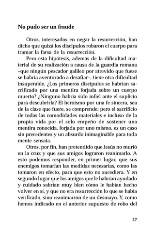 No pudo ser un fraude

     Otros, interesados en negar la resurrección, han
dicho que quizá los discípulos robaron el cuerpo para
tramar la farsa de la resurrección.
     Pero esta hipótesis, además de la dificultad ma-
terial de su realización a causa de la guardia romana
–que ningún pescador galileo por atrevido que fuese
se habría aventurado a desafiar–, tiene otra dificultad
insuperable. ¿Los primeros discípulos se habrían sa-
crificado por una mentira forjada sobre un cuerpo
muerto? ¿Ninguno habría sido infiel ante el suplicio
para descubrirla? El heroísmo por una fe sincera, sea
de la clase que fuere, se comprende; pero el sacrificio
de todas las comodidades materiales e incluso de la
propia vida por el solo empeño de sostener una
mentira conocida, forjada por uno mismo, es un caso
sin precedentes y un absurdo inimaginable para toda
mente sensata.
     Otros, por fin, han pretendido que Jesús no murió
en la cruz y que sus amigos lograron reanimarlo. A
esto podemos responder, en primer lugar, que sus
enemigos tomarían las medidas necesarias, como las
tomaron en efecto, para que esto no sucediera. Y en
segundo lugar que los amigos que le habrían ayudado
y cuidado sabrían muy bien cómo le habían hecho
volver en sí, y que no era resurrección lo que se había
verificado, sino reanimación de un desmayo. Y, como
hemos indicado en el anterior supuesto de robo del


                                                    37
 