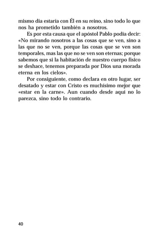 mismo día estaría con Él en su reino, sino todo lo que
nos ha prometido también a nosotros.
    Es por esta causa que el apóstol Pablo podía decir:
«No mirando nosotros a las cosas que se ven, sino a
las que no se ven, porque las cosas que se ven son
temporales, mas las que no se ven son eternas; porque
sabemos que si la habitación de nuestro cuerpo físico
se deshace, tenemos preparada por Dios una morada
eterna en los cielos».
    Por consiguiente, como declara en otro lugar, ser
desatado y estar con Cristo es muchísimo mejor que
«estar en la carne». Aun cuando desde aquí no lo
parezca, sino todo lo contrario.




40
 