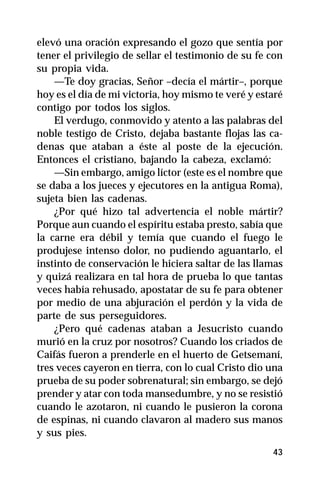 elevó una oración expresando el gozo que sentía por
tener el privilegio de sellar el testimonio de su fe con
su propia vida.
    —Te doy gracias, Señor –decía el mártir–, porque
hoy es el día de mi victoria, hoy mismo te veré y estaré
contigo por todos los siglos.
    El verdugo, conmovido y atento a las palabras del
noble testigo de Cristo, dejaba bastante flojas las ca-
denas que ataban a éste al poste de la ejecución.
Entonces el cristiano, bajando la cabeza, exclamó:
    —Sin embargo, amigo líctor (este es el nombre que
se daba a los jueces y ejecutores en la antigua Roma),
sujeta bien las cadenas.
    ¿Por qué hizo tal advertencia el noble mártir?
Porque aun cuando el espíritu estaba presto, sabía que
la carne era débil y temía que cuando el fuego le
produjese intenso dolor, no pudiendo aguantarlo, el
instinto de conservación le hiciera saltar de las llamas
y quizá realizara en tal hora de prueba lo que tantas
veces había rehusado, apostatar de su fe para obtener
por medio de una abjuración el perdón y la vida de
parte de sus perseguidores.
    ¿Pero qué cadenas ataban a Jesucristo cuando
murió en la cruz por nosotros? Cuando los criados de
Caifás fueron a prenderle en el huerto de Getsemaní,
tres veces cayeron en tierra, con lo cual Cristo dio una
prueba de su poder sobrenatural; sin embargo, se dejó
prender y atar con toda mansedumbre, y no se resistió
cuando le azotaron, ni cuando le pusieron la corona
de espinas, ni cuando clavaron al madero sus manos
y sus pies.
                                                     43
 