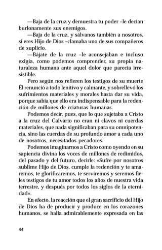 —Baja de la cruz y demuestra tu poder –le decían
burlonamente sus enemigos.
     —Baja de la cruz, y sálvanos también a nosotros,
si eres Hijo de Dios –clamaba uno de sus compañeros
de suplicio.
     —Bájate de la cruz –le aconsejaban e incluso
exigía, como podemos comprender, su propia na-
turaleza humana ante aquel dolor que parecía irre-
sistible.
     Pero según nos refieren los testigos de su muerte
Él renunció a todo lenitivo y calmante, y sobrellevó los
sufrimientos materiales y morales hasta dar su vida,
porque sabía que ello era indispensable para la reden-
ción de millones de criaturas humanas.
     Podemos decir, pues, que lo que sujetaba a Cristo
a la cruz del Calvario no eran ni clavos ni cuerdas
materiales, que nada significaban para su omnipoten-
cia, sino las cuerdas de su profundo amor a cada uno
de nosotros, necesitados pecadores.
     Podemos imaginarnos a Cristo como oyendo en su
sapiencia divina los voces de millones de redimidos,
del pasado y del futuro, decirle: «Sufre por nosotros
sublime Hijo de Dios, cumple la redención y te ama-
remos, te glorificaremos, te serviremos y seremos fie-
les testigos de tu amor todos los años de nuestra vida
terrestre, y después por todos los siglos de la eterni-
dad».
     En efecto, la reacción que el gran sacrificio del Hijo
de Dios ha de producir y produce en los corazones
humanos, se halla admirablemente expresada en las


44
 