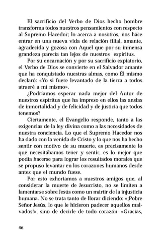 El sacrificio del Verbo de Dios hecho hombre
transforma todos nuestros pensamientos con respecto
al Supremo Hacedor; lo acerca a nosotros, nos hace
entrar en una nueva vida de relación filial, amante,
agradecida y gozosa con Aquel que por su inmensa
grandeza parecía tan lejos de nuestros espíritus.
    Por su encarnación y por su sacrificio expiatorio,
el Verbo de Dios se convierte en el Salvador amante
que ha conquistado nuestras almas, como Él mismo
declaró: «Yo si fuere levantado de la tierra a todos
atraeré a mí mismo».
    ¿Podríamos esperar nada mejor del Autor de
nuestros espíritus que ha impreso en ellos las ansias
de inmortalidad y de felicidad y de justicia que todos
tenemos?
    Ciertamente, el Evangelio responde, tanto a las
exigencias de la ley divina como a las necesidades de
nuestra conciencia. Lo que el Supremo Hacedor nos
ha dado con la venida de Cristo y lo que nos ha hecho
sentir con motivo de su muerte, es precisamente lo
que necesitábamos tener y sentir; es lo mejor que
podía hacerse para lograr los resultados morales que
se propuso levantar en los corazones humanos desde
antes que el mundo fuese.
    Por esto exhortamos a nuestros amigos que, al
considerar la muerte de Jesucristo, no se limiten a
lamentarse sobre Jesús como un mártir de la injusticia
humana. No se trata tanto de llorar diciendo: «¡Pobre
Señor Jesús, lo que le hicieron padecer aquellos mal-
vados!», sino de decirle de todo corazón: «Gracias,


46
 