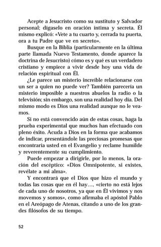 Acepte a Jesucristo como su sustituto y Salvador
personal; dígaselo en oración íntima y secreta. Él
mismo explicó: «Vete a tu cuarto y, cerrada tu puerta,
ora a tu Padre que ve en secreto».
    Busque en la Biblia (particularmente en la última
parte llamada Nuevo Testamento, donde aparece la
doctrina de Jesucristo) cómo es y qué es un verdadero
cristiano y empiece a vivir desde hoy una vida de
relación espiritual con Él.
    ¿Le parece un misterio increíble relacionarse con
un ser a quien no puede ver? También parecería un
misterio imposible a nuestros abuelos la radio o la
televisión; sin embargo, son una realidad hoy día. Del
mismo modo es Dios una realidad aunque no le vea-
mos.
    Si no está convencido aún de estas cosas, haga la
prueba experimental que muchos han efectuado con
pleno éxito. Acuda a Dios en la forma que acabamos
de indicar, presentándole las preciosas promesas que
encontraría usted en el Evangelio y reclame humilde
y reverentemente su cumplimiento.
    Puede empezar a dirigirle, por lo menos, la ora-
ción del escéptico: «Dios Omnipotente, si existes,
revélate a mi alma».
    Y encontrará que el Dios que hizo el mundo y
todas las cosas que en él hay…, «cierto no está lejos
de cada uno de nosotros, ya que en Él vivimos y nos
movemos y somos», como afirmaba el apóstol Pablo
en el Areópago de Atenas, citando a uno de los gran-
des filósofos de su tiempo.


52
 