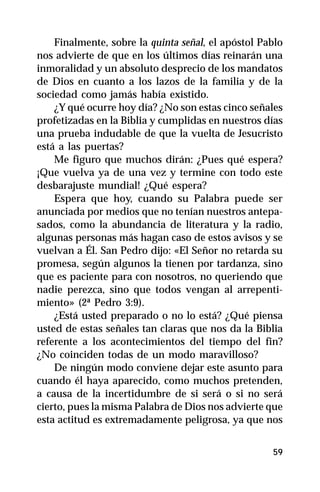 Finalmente, sobre la quinta señal, el apóstol Pablo
nos advierte de que en los últimos días reinarán una
inmoralidad y un absoluto desprecio de los mandatos
de Dios en cuanto a los lazos de la familia y de la
sociedad como jamás había existido.
    ¿Y qué ocurre hoy día? ¿No son estas cinco señales
profetizadas en la Biblia y cumplidas en nuestros días
una prueba indudable de que la vuelta de Jesucristo
está a las puertas?
    Me figuro que muchos dirán: ¿Pues qué espera?
¡Que vuelva ya de una vez y termine con todo este
desbarajuste mundial! ¿Qué espera?
    Espera que hoy, cuando su Palabra puede ser
anunciada por medios que no tenían nuestros antepa-
sados, como la abundancia de literatura y la radio,
algunas personas más hagan caso de estos avisos y se
vuelvan a Él. San Pedro dijo: «El Señor no retarda su
promesa, según algunos la tienen por tardanza, sino
que es paciente para con nosotros, no queriendo que
nadie perezca, sino que todos vengan al arrepenti-
miento» (2ª Pedro 3:9).
    ¿Está usted preparado o no lo está? ¿Qué piensa
usted de estas señales tan claras que nos da la Biblia
referente a los acontecimientos del tiempo del fin?
¿No coinciden todas de un modo maravilloso?
    De ningún modo conviene dejar este asunto para
cuando él haya aparecido, como muchos pretenden,
a causa de la incertidumbre de si será o si no será
cierto, pues la misma Palabra de Dios nos advierte que
esta actitud es extremadamente peligrosa, ya que nos


                                                    59
 