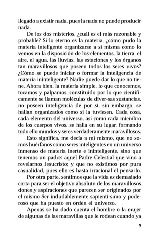 llegado a existir nada, pues la nada no puede producir
nada.
    De los dos misterios, ¿cuál es el más razonable y
probable? Si lo eterno es la materia, ¿cómo pudo la
materia inteligente organizarse a sí misma como lo
vemos en la disposición de los elementos, la tierra, el
aire, el agua, las lluvias, las estaciones y los órganos
tan maravillosos que poseen todos los seres vivos?
¿Cómo se puede iniciar o formar la inteligencia de
materia ininteligente? Nadie puede dar lo que no tie-
ne. Ahora bien, la materia simple, lo que conocemos,
tocamos y palpamos, constituido por lo que científi-
camente se llaman moléculas de diver-sas sustancias,
no poseen inteligencia de por sí; sin embargo, se
hallan organizados como si la tuviesen. Cada cosa,
cada elemento del universo, así como cada miembro
de los cuerpos vivos, se halla en su lugar, formando
todo ello mundos y seres verdaderamente maravillosos.
    Esto significa, me decía a mí mismo, que no so-
mos huérfanos como seres inteligentes en un universo
inmenso de materia inerte e ininteligente, sino que
tenemos un padre: aquel Padre Celestial que vino a
revelarnos Jesucristo; y que no existimos por pura
casualidad, pues ello es hasta irracional el pensarlo.
    Por otra parte, sentimos que la vida es demasiado
corta para ser el objetivo absoluto de los maravillosos
dones y aspiraciones que parecen ser originados por
el mismo Ser indudablemente sapientí-simo y pode-
roso que ha puesto en orden el universo.
    Apenas se ha dado cuenta el hombre o la mujer
de algunas de las maravillas que le rodean cuando ya
                                                      9
 
