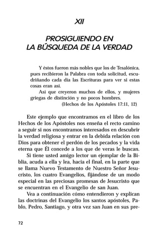 XII

          PROSIGUIENDO EN
     LA BÚSQUEDA DE LA VERDAD

         Y éstos fueron más nobles que los de Tesalónica,
     pues recibieron la Palabra con toda solicitud, escu-
     driñando cada día las Escrituras para ver si estas
     cosas eran así.
         Así que creyeron muchos de ellos, y mujeres
     griegas de distinción y no pocos hombres.
                     (Hechos de los Apóstoles 17:11, 12)

    Este ejemplo que encontramos en el libro de los
Hechos de los Apóstoles nos enseña el recto camino
a seguir si nos encontramos interesados en descubrir
la verdad religiosa y entrar en la debida relación con
Dios para obtener el perdón de los pecados y la vida
eterna que Él concede a los que de veras le buscan.
    Si tiene usted amigo lector un ejemplar de la Bi-
blia, acuda a ella y lea, hacia el final, en la parte que
se llama Nuevo Testamento de Nuestro Señor Jesu-
cristo, los cuatro Evangelios, fijándose de un modo
especial en las preciosas promesas de Jesucristo que
se encuentran en el Evangelio de san Juan.
    Vea a continuación cómo entendieron y explican
las doctrinas del Evangelio los santos apóstoles, Pa-
blo, Pedro, Santiago, y otra vez san Juan en sus pre-


72
 