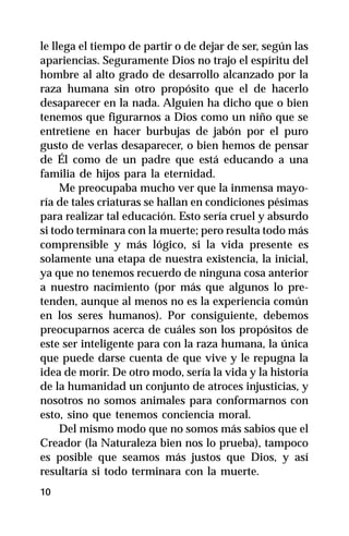 le llega el tiempo de partir o de dejar de ser, según las
apariencias. Seguramente Dios no trajo el espíritu del
hombre al alto grado de desarrollo alcanzado por la
raza humana sin otro propósito que el de hacerlo
desaparecer en la nada. Alguien ha dicho que o bien
tenemos que figurarnos a Dios como un niño que se
entretiene en hacer burbujas de jabón por el puro
gusto de verlas desaparecer, o bien hemos de pensar
de Él como de un padre que está educando a una
familia de hijos para la eternidad.
     Me preocupaba mucho ver que la inmensa mayo-
ría de tales criaturas se hallan en condiciones pésimas
para realizar tal educación. Esto sería cruel y absurdo
si todo terminara con la muerte; pero resulta todo más
comprensible y más lógico, si la vida presente es
solamente una etapa de nuestra existencia, la inicial,
ya que no tenemos recuerdo de ninguna cosa anterior
a nuestro nacimiento (por más que algunos lo pre-
tenden, aunque al menos no es la experiencia común
en los seres humanos). Por consiguiente, debemos
preocuparnos acerca de cuáles son los propósitos de
este ser inteligente para con la raza humana, la única
que puede darse cuenta de que vive y le repugna la
idea de morir. De otro modo, sería la vida y la historia
de la humanidad un conjunto de atroces injusticias, y
nosotros no somos animales para conformarnos con
esto, sino que tenemos conciencia moral.
     Del mismo modo que no somos más sabios que el
Creador (la Naturaleza bien nos lo prueba), tampoco
es posible que seamos más justos que Dios, y así
resultaría si todo terminara con la muerte.
10
 