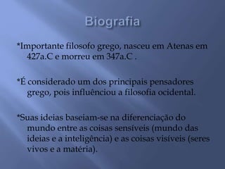 *Importante filosofo grego, nasceu em Atenas em
427a.C e morreu em 347a.C .
*É considerado um dos principais pensadores
grego, pois influênciou a filosofia ocidental.
*Suas ideias baseiam-se na diferenciação do
mundo entre as coisas sensíveis (mundo das
ideias e a inteligência) e as coisas visíveis (seres
vivos e a matéria).
 