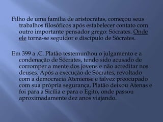 Filho de uma família de aristocratas, começou seus
trabalhos filosóficos após estabelecer contato com
outro importante pensador grego: Sócrates. Onde
ele torna-se seguidor e discípulo de Sócrates.
Em 399 a .C. Platão testemunhou o julgamento e a
condenação de Sócrates, tendo sido acusado de
corromper a mente dos jovens e não acreditar nos
deuses. Após a execução de Sócrates, revoltado
com a democracia Ateniense e talvez preocupado
com sua própria segurança, Platão deixou Atenas e
foi para a Sicília e para o Egito, onde passou
aproximadamente dez anos viajando.
 