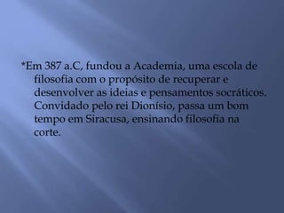 *Em 387 a.C, fundou a Academia, uma escola de
filosofia com o propósito de recuperar e
desenvolver as ideias e pensamentos socráticos.
Convidado pelo rei Dionísio, passa um bom
tempo em Siracusa, ensinando filosofia na
corte.
 