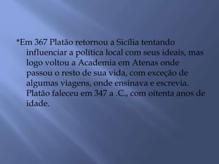*Em 367 Platão retornou a Sicília tentando
influenciar a política local com seus ideais, mas
logo voltou a Academia em Atenas onde
passou o resto de sua vida, com exceção de
algumas viagens, onde ensinava e escrevia.
Platão faleceu em 347 a .C., com oitenta anos de
idade.
 
