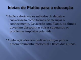 *Platão valorizava os métodos de debate e
conversação como formas de alcançar o
conhecimento. De acordo com Platão, os alunos
deveriam descobrir as coisas superando os
problemas impostos pela vida.
*A educação deveria dedicar esforços para o
desenvolvimento intelectual e físico dos alunos.
 