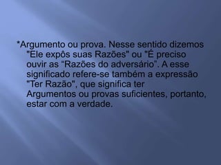 *Argumento ou prova. Nesse sentido dizemos
"Ele expôs suas Razões" ou "É preciso
ouvir as “Razões do adversário”. A esse
significado refere-se também a expressão
"Ter Razão", que significa ter
Argumentos ou provas suficientes, portanto,
estar com a verdade.
 
