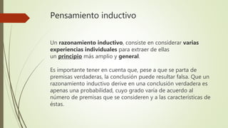 Pensamiento inductivo
Un razonamiento inductivo, consiste en considerar varias
experiencias individuales para extraer de ellas
un principio más amplio y general.
Es importante tener en cuenta que, pese a que se parta de
premisas verdaderas, la conclusión puede resultar falsa. Que un
razonamiento inductivo derive en una conclusión verdadera es
apenas una probabilidad, cuyo grado varía de acuerdo al
número de premisas que se consideren y a las características de
éstas.
 