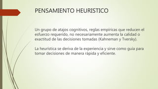 PENSAMIENTO HEURISTICO
Un grupo de atajos cognitivos, reglas empíricas que reducen el
esfuerzo requerido, no necesariamente aumenta la calidad o
exactitud de las decisiones tomadas (Kahneman y Tversky).
La heurística se deriva de la experiencia y sirve como guía para
tomar decisiones de manera rápida y eficiente.
 