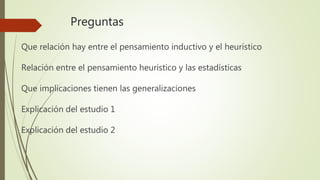 Preguntas
Que relación hay entre el pensamiento inductivo y el heurístico
Relación entre el pensamiento heurístico y las estadísticas
Que implicaciones tienen las generalizaciones
Explicación del estudio 1
Explicación del estudio 2
 