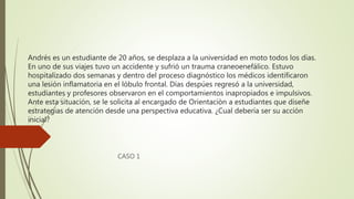 Andrés es un estudiante de 20 años, se desplaza a la universidad en moto todos los días.
En uno de sus viajes tuvo un accidente y sufrió un trauma craneoenefálico. Estuvo
hospitalizado dos semanas y dentro del proceso diagnóstico los médicos identificaron
una lesión inflamatoria en el lóbulo frontal. Días despúes regresó a la universidad,
estudiantes y profesores observaron en el comportamientos inapropiados e impulsivos.
Ante esta situación, se le solicita al encargado de Orientaciòn a estudiantes que diseñe
estrategias de atención desde una perspectiva educativa. ¿Cual debería ser su acción
inicial?
CASO 1
 