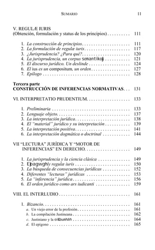 V. REGULÆ IURIS
(Obtención, formulación y status de los principios) . . . . . . . . . . 111
1. La construcción de principios. . . . . . . . . . . . . . . . . . . . . 111
2. La formulación de regulæ iuris. . . . . . . . . . . . . . . . . . . . 117
3. ¿Jurisprudencia? ¿Para qué?. . . . . . . . . . . . . . . . . . . . . 120
4. La jurisprudencia, un corpus semantiko&j. . . . . . . . . . . 121
5. El discurso jurídico. Un deslinde . . . . . . . . . . . . . . . . . . 124
6. El ius es un compositum, un orden. . . . . . . . . . . . . . . . . 127
7. Epílogo . . . . . . . . . . . . . . . . . . . . . . . . . . . . . . . . . . . . . . 128
Tercera parte
CONSTRUCCIÓN DE INFERENCIAS NORMATIVAS. . . 131
VI. INTERPRETATIO PRUDENTIUM. . . . . . . . . . . . . . . . . . . 133
1. Preliminaria . . . . . . . . . . . . . . . . . . . . . . . . . . . . . . . . . . 133
2. Lenguaje objeto. . . . . . . . . . . . . . . . . . . . . . . . . . . . . . . . 137
3. La interpretación jurídica. . . . . . . . . . . . . . . . . . . . . . . . 138
4. El “material” jurídico y su interpretación . . . . . . . . . . . 139
5. La interpretación positiva. . . . . . . . . . . . . . . . . . . . . . . . 141
6. La interpretación dogmática o doctrinal . . . . . . . . . . . . 144
VII “LECTURA” JURÍDICA Y “MOTOR DE
INFERENCIAS” EN DERECHO. . . . . . . . . . . . . . . . . . . . 149
1. La jurisprudencia y la ciencia clásica . . . . . . . . . . . . . . 149
2. E)pagwgh/ y regulæ iuris . . . . . . . . . . . . . . . . . . . . . . . . 150
3. La búsqueda de consecuencias jurídicas . . . . . . . . . . . . 152
4. Diferentes “lecturas” jurídicas . . . . . . . . . . . . . . . . . . . 153
5. La “inferencia” jurídica. . . . . . . . . . . . . . . . . . . . . . . . . 156
6. El orden jurídico como ars iudicanti . . . . . . . . . . . . . . . 159
VIII. EL INTERLUDIO . . . . . . . . . . . . . . . . . . . . . . . . . . . . . . . 161
1. Bizancio. . . . . . . . . . . . . . . . . . . . . . . . . . . . . . . . . . . . . . 161
a. Un viejo error de la profesión. . . . . . . . . . . . . . . . . . . . . . . 161
b. La compilación Justineana . . . . . . . . . . . . . . . . . . . . . . . . . 162
c. Justiniano y la oi0koumh/nh . . . . . . . . . . . . . . . . . . . . . . . . . 164
d. El epígono . . . . . . . . . . . . . . . . . . . . . . . . . . . . . . . . . . . 165
11SUMARIO
 