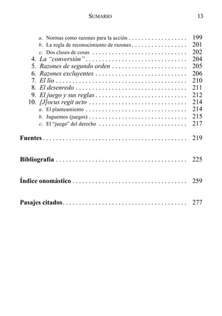 a. Normas como razones para la acción . . . . . . . . . . . . . . . . . . 199
b. La regla de reconocimiento de razones . . . . . . . . . . . . . . . . . 201
c. Dos clases de cosas . . . . . . . . . . . . . . . . . . . . . . . . . . . . . 202
4. La “conversión” . . . . . . . . . . . . . . . . . . . . . . . . . . . . . . . 204
5. Razones de segundo orden . . . . . . . . . . . . . . . . . . . . . . . 205
6. Razones excluyentes . . . . . . . . . . . . . . . . . . . . . . . . . . . . 206
7. El lío . . . . . . . . . . . . . . . . . . . . . . . . . . . . . . . . . . . . . . . . 210
8. El desenredo . . . . . . . . . . . . . . . . . . . . . . . . . . . . . . . . . . 211
9. El juego y sus reglas . . . . . . . . . . . . . . . . . . . . . . . . . . . . 212
10. [J]ocus regit acto . . . . . . . . . . . . . . . . . . . . . . . . . . . . . . 214
a. El planteamiento . . . . . . . . . . . . . . . . . . . . . . . . . . . . . . . 214
b. Juguemos (juegos) . . . . . . . . . . . . . . . . . . . . . . . . . . . . . . 215
c. El “juego” del derecho . . . . . . . . . . . . . . . . . . . . . . . . . . . 217
Fuentes . . . . . . . . . . . . . . . . . . . . . . . . . . . . . . . . . . . . . . . . . . . . 219
Bibliografía . . . . . . . . . . . . . . . . . . . . . . . . . . . . . . . . . . . . . . . . 225
Índice onomástico . . . . . . . . . . . . . . . . . . . . . . . . . . . . . . . . . . . 259
Pasajes citados. . . . . . . . . . . . . . . . . . . . . . . . . . . . . . . . . . . . . . 277
13SUMARIO
 