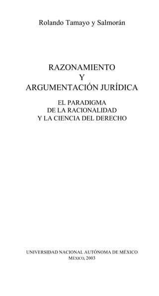 Rolando Tamayo y Salmorán
RAZONAMIENTO
Y
ARGUMENTACIÓN JURÍDICA
EL PARADIGMA
DE LA RACIONALIDAD
Y LA CIENCIA DEL DERECHO
UNIVERSIDAD NACIONAL AUTÓNOMA DE MÉXICO
MÉXICO, 2003
 