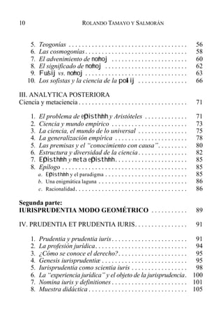 5. Teogonías . . . . . . . . . . . . . . . . . . . . . . . . . . . . . . . . . . . . 56
6. Las cosmogonías. . . . . . . . . . . . . . . . . . . . . . . . . . . . . . . 58
7. El advenimiento de no/moj . . . . . . . . . . . . . . . . . . . . . . . 60
8. El significado de no/moj . . . . . . . . . . . . . . . . . . . . . . . . . 62
9. Fu/sij vs. no/moj . . . . . . . . . . . . . . . . . . . . . . . . . . . . . . . 63
10. Los sofistas y la ciencia de la po&lij . . . . . . . . . . . . . . . 66
III. ANALYTICA POSTERIORA
Ciencia y metaciencia . . . . . . . . . . . . . . . . . . . . . . . . . . . . . . . . . 71
1. El problema de e0pisth/mh y Aristóteles . . . . . . . . . . . . . 71
2. Ciencia y mundo empírico . . . . . . . . . . . . . . . . . . . . . . . 73
3. La ciencia, el mundo de lo universal . . . . . . . . . . . . . . . 75
4. La generalización empírica . . . . . . . . . . . . . . . . . . . . . . 78
5. Las premisas y el “conocimiento con causa”. . . . . . . . . 80
6. Estructura y diversidad de la ciencia. . . . . . . . . . . . . . . 82
7. E0pisth/mh y meta e0pisth/mh. . . . . . . . . . . . . . . . . . . . . . 85
8. Epílogo . . . . . . . . . . . . . . . . . . . . . . . . . . . . . . . . . . . . . . 85
a. E0pisth/mh y el paradigma . . . . . . . . . . . . . . . . . . . . . . . . . 85
b. Una enigmática laguna . . . . . . . . . . . . . . . . . . . . . . . . . . . 86
c. Racionalidad. . . . . . . . . . . . . . . . . . . . . . . . . . . . . . . . . . 86
Segunda parte:
IURISPRUDENTIA MODO GEOMÉTRICO . . . . . . . . . . . 89
IV. PRUDENTIA ET PRUDENTIA IURIS. . . . . . . . . . . . . . . . 91
1. Prudentia y prudentia iuris. . . . . . . . . . . . . . . . . . . . . . . 91
2. La profesión jurídica. . . . . . . . . . . . . . . . . . . . . . . . . . . . 94
3. ¿Cómo se conoce el derecho?. . . . . . . . . . . . . . . . . . . . . 95
4. Genesis iurisprudentiæ . . . . . . . . . . . . . . . . . . . . . . . . . . 95
5. Iurisprudentia como scientia iuris . . . . . . . . . . . . . . . . . 98
6. La “experiencia jurídica” y el objeto de la jurisprudencia. 100
7. Nomina iuris y definitiones . . . . . . . . . . . . . . . . . . . . . . . 101
8. Muestra didáctica . . . . . . . . . . . . . . . . . . . . . . . . . . . . . . 105
10 ROLANDO TAMAYO Y SALMORÁN
 