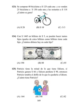 169
123) Se compran 40 bicicletas a $ 125 cada una y se venden
25 bicicletas a $ 130 cada una y las restantes a $ 118
¿Cuánto se gana?
(A) $ 20 (B) $ 10 (C) $ 3
124) Con $ 1445 en billetes de $ 5, se pueden hacer tantos
fajos iguales de estos billetes como billetes tiene cada
fajo. ¿Cuántos dólares hay en cada fajo?
(A) 190 (B) 80 (C) 85
125) Patricio tiene la mitad de lo que tiene Edison, si
Patricio ganara $ 66 y Edison perdiera $ 90, entonces
Patricio tendría el doble de lo que le quedaría a Edison.
¿Cuánto tiene Patricio?
(A) 164 (B) 148 (C) 82
 