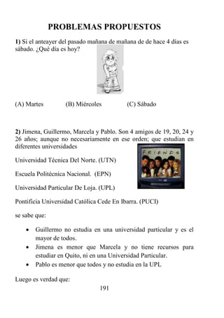 191
PROBLEMAS PROPUESTOS
1) Si el anteayer del pasado mañana de mañana de de hace 4 días es
sábado. ¿Qué día es hoy?
(A) Martes (B) Miércoles (C) Sábado
2) Jimena, Guillermo, Marcela y Pablo. Son 4 amigos de 19, 20, 24 y
26 años; aunque no necesariamente en ese orden; que estudian en
diferentes universidades
Universidad Técnica Del Norte. (UTN)
Escuela Politécnica Nacional. (EPN)
Universidad Particular De Loja. (UPL)
Pontificia Universidad Católica Cede En Ibarra. (PUCI)
se sabe que:
 Guillermo no estudia en una universidad particular y es el
mayor de todos.
 Jimena es menor que Marcela y no tiene recursos para
estudiar en Quito, ni en una Universidad Particular.
 Pablo es menor que todos y no estudia en la UPL
Luego es verdad que:
 