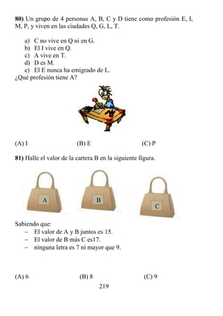 219
80) Un grupo de 4 personas A, B, C y D tiene como profesión E, I,
M, P, y viven en las ciudades Q, G, L, T.
a) C no vive en Q ni en G.
b) El I vive en Q.
c) A vive en T.
d) D es M.
e) El E nunca ha emigrado de L.
¿Qué profesión tiene A?
(A) I (B) E (C) P
81) Halle el valor de la cartera B en la siguiente figura.
Sabiendo que:
 El valor de A y B juntos es 15.
 El valor de B más C es17.
 ninguna letra es 7 ni mayor que 9.
(A) 6 (B) 8 (C) 9
A B
C
 