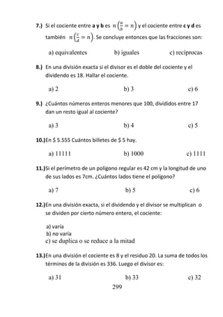 299
7.) Si el cociente entre a y b es ( ) y el cociente entre c y d es
también ( ). Se concluye entonces que las fracciones son:
a) equivalentes b) iguales c) recíprocas
8.) En una división exacta si el divisor es el doble del cociente y el
dividendo es 18. Hallar el cociente.
a) 2 b) 3 c) 6
9.) ¿Cuántos números enteros menores que 100, divididos entre 17
dan un resto igual al cociente?
a) 3 b) 4 c) 5
10.)En $ 5.555 Cuántos billetes de $ 5 hay.
a) 11111 b) 1000 c) 1111
11.)Si el perímetro de un polígono regular es 42 cm y la longitud de uno
de sus lados es 7cm. ¿Cuántos lados tiene el polígono?
a) 7 b) 5 c) 6
12.)En una división exacta, si el dividendo y el divisor se multiplican o
se dividen por cierto número entero, el cociente:
a) varía
b) no varía
c) se duplica o se reduce a la mitad
13.)En una división el cociente es 8 y el residuo 20. La suma de todos los
términos de la división es 336. Luego el divisor es:
a) 31 b) 33 c) 32
 