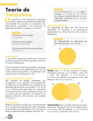 10
Razonamiento Lógico
Un conjunto es una colección de elementos
(cosas u objetos) con características definidas.
Comúnmente los conjuntos se representan con
letras latinas mayúsculas y sus elementos se
delimitan con llaves y se separan con comas.
Teoría de
Conjuntos.
Ejemplo:
El conjunto de las vocales:
A={a,ⅇ,ⅈ,o,u}
El conjunto de los dígitos:
D={0,1,2,3,4,5,6,7,8,9}
El conjunto de los números naturales:
N={1,2,3,4,…}
Ejemplo:
si S es el conjunto S= { x | x es dígito },
entonces A = { 2,4,6,8 } y B = {0,1,9 }
son algunos subconjuntos de S, y en
cada caso escribimos A C S y B C S
respectivamente.
Ejemplo:
La representación en diagramas de
Venn del conjunto A={1,2,3,4} es
Comentarios:
• Los puntos suspensivos indican que el conjunto
continúa y que los elementos siguientes conservan
la misma característica.
• En el conjunto A, notamos que la letra ⅇ pertenece
a este conjunto, esto se representa como: ⅇΕA. Así
mismo, observe que la letra x no pertenece a este
conjunto, esto se representa así: xɆA.
Representación de conjuntos
Los conjuntos se pueden representar por
comprensión y por extensión. Por comprensión:
se referencia la característica de principal de los
elementos del conjunto, por ejemplo: P={├ xƐN ┤|
x ⅇs un número par} esto se lee así: x pertenece
al conjunto de los números naturales tal que x es
un numero par. Por extensión: se enlistan los (o
algunos) elementos del conjunto, por ejemplo:
P={2,4,6,8,…}
Subconjuntos
Dado un conjunto S se dice que A es subconjunto
de S, si todos los elementos de A están contenidos
en el conjunto S y se denota por A C S. El conjunto
vacío es subconjunto de cualquier conjunto. Por
Diagramas de Venn
Los diagramas de Venn son otra forma de
representar los conjuntos y sus operaciones;
generalmente se utilizan figuras como círculos o
rectángulos.
A
1
2
3
4
A B
U
3 6
8
10
2
5 12
Algunas operaciones entre conjuntos
Unión: Sean A y B dos conjuntos no vacíos,
entonces la unión de A y B, se define: AUB={xΕA
o xΕB}. Por ejemplo, si A={3,5,6,8,10} y
B={2,6,8,10,12},entonces el conjunto unión está
dado por AUB={2,3,5,6,8,10,12}.
Intersección: Sean A y B dos conjuntos no vacíos,
entonces la intersección de A y B, se define como:
A∩B={xΕA y xΕB}. Por ejemplo, si A={3,5,6,8,10} y
B={2,6,8,10,12}, entonces A∩B={6,8,10}.
 