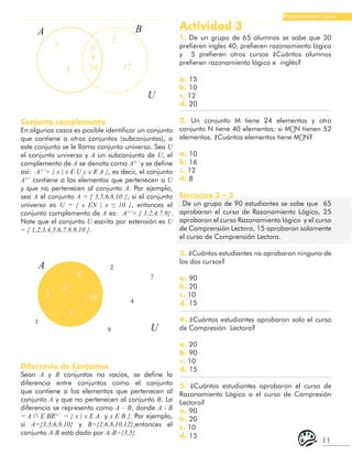 11
Razonamiento Lógico
A B
U
3 6
8
10
2
5 12
Conjunto complemento
En algunos casos es posible identificar un conjunto
que contiene a otros conjuntos (subconjuntos), a
este conjunto se le llama conjunto universo. Sea U
el conjunto universo y A un subconjunto de U, el
complemento de A se denota como A^’ y se define
así: A^’= { x | x Ε U y x Ɇ A }, es decir, el conjunto
A^’ contiene a los elementos que pertenecen a U
y que no pertenecen al conjunto A. Por ejemplo,
sea A el conjunto A = { 3,5,6,8,10 }, si el conjunto
universo es U = { x ΕN | x ≤ 10 }, entonces el
conjunto complemento de A es: A^’= { 1,2,4,7,9}.
Note que el conjunto U escrito por extensión es U
= { 1,2,3,4,5,6,7,8,9,10 }.
A
6
8
5
3 10
2
7
4
9
1
U
Diferencia de Conjuntos
Sean A y B conjuntos no vacíos, se define la
diferencia entre conjuntos como el conjunto
que contiene a los elementos que pertenecen al
conjunto A y que no pertenecen al conjunto B. La
diferencia se representa como A – B, donde A - B
= A ∩ Ε BɆ^’ = { x | x Ε A y x Ε B }. Por ejemplo,
si A={3,5,6,8,10} y B={2,6,8,10,12},entonces el
conjunto A-B está dado por A-B={3,5}.
Actividad 3
1. De un grupo de 65 alumnos se sabe que 30
prefieren ingles 40, prefieren razonamiento lógico
y 5 prefieren otros cursos ¿Cuántos alumnos
prefieren razonamiento lógico e inglés?
a. 15
b. 10
c. 12
d. 20
2. Un conjunto M tiene 24 elementos y otro
conjunto N tiene 40 elementos; si M∪N tienen 52
elementos. ¿Cuántos elementos tiene M∩N?
a. 10
b. 16
c. 12
d. 8
Ejercicios 3 – 5
De un grupo de 90 estudiantes se sabe que 65
aprobaron el curso de Razonamiento Lógico, 25
aprobaron el curso Razonamiento lógico y el curso
de Comprensión Lectora, 15 aprobaron solamente
el curso de Comprensión Lectora.
3. ¿Cuántos estudiantes no aprobaron ninguno de
los dos cursos?
a. 90
b. 20
c. 10
d. 15
4. ¿Cuántos estudiantes aprobaron solo el curso
de Compresión Lectora?
a. 20
b. 90
c. 10
d. 15
5. ¿Cuántos estudiantes aprobaron el curso de
Razonamiento Lógico o el curso de Compresión
Lectora?
a. 90
b. 20
c. 10
d. 15
 